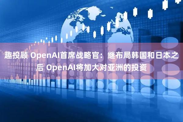 趣投顾 OpenAI首席战略官：继布局韩国和日本之后 OpenAI将加大对亚洲的投资