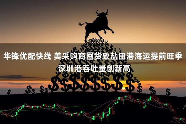 华锋优配快线 美采购商囤货致盐田港海运提前旺季 深圳港吞吐量创新高
