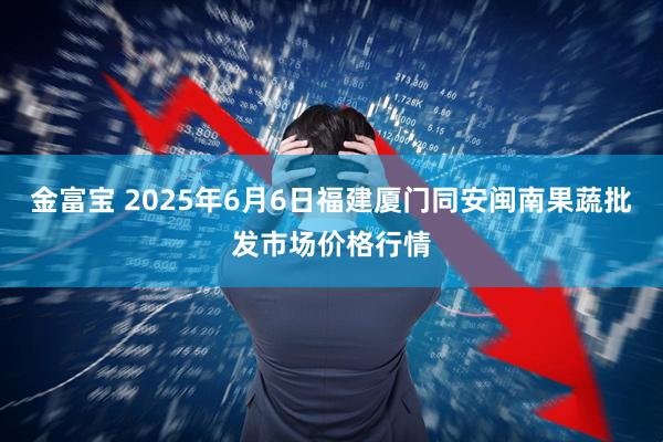 金富宝 2025年6月6日福建厦门同安闽南果蔬批发市场价格行情