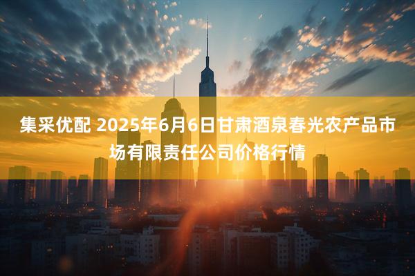 集采优配 2025年6月6日甘肃酒泉春光农产品市场有限责任公司价格行情