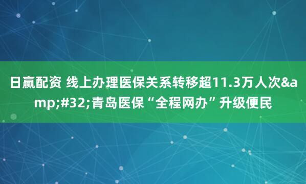 日赢配资 线上办理医保关系转移超11.3万人次&#32;青岛医保“全程网办”升级便民