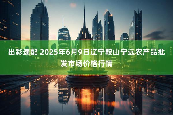 出彩速配 2025年6月9日辽宁鞍山宁远农产品批发市场价格行情
