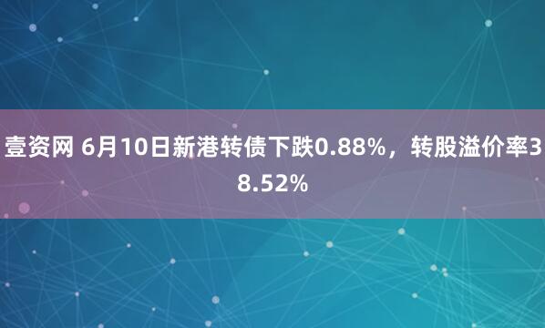 壹资网 6月10日新港转债下跌0.88%，转股溢价率38.52%