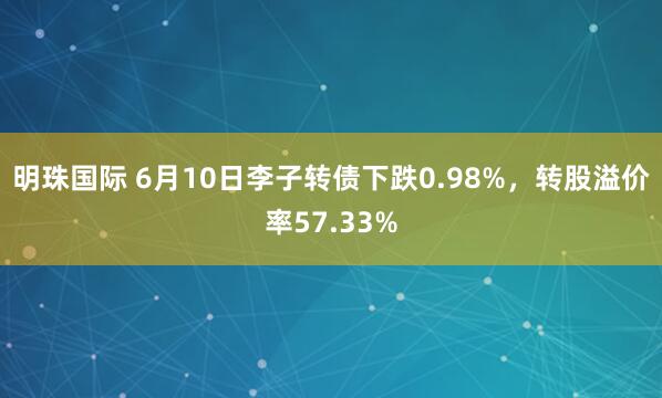 明珠国际 6月10日李子转债下跌0.98%，转股溢价率57.33%