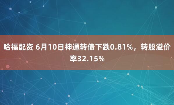 哈福配资 6月10日神通转债下跌0.81%，转股溢价率32.15%