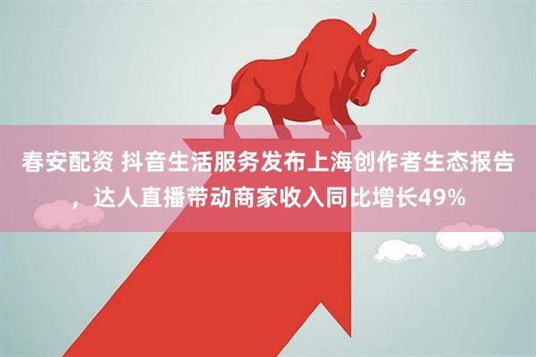 春安配资 抖音生活服务发布上海创作者生态报告，达人直播带动商家收入同比增长49%