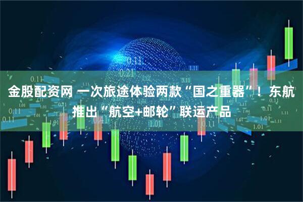 金股配资网 一次旅途体验两款“国之重器”！东航推出“航空+邮轮”联运产品