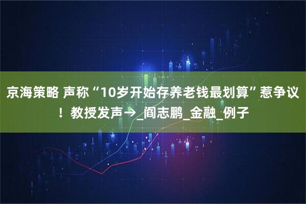 京海策略 声称“10岁开始存养老钱最划算”惹争议！教授发声→_阎志鹏_金融_例子