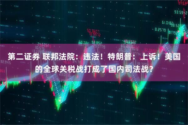 第二证券 联邦法院：违法！特朗普：上诉！美国的全球关税战打成了国内司法战？