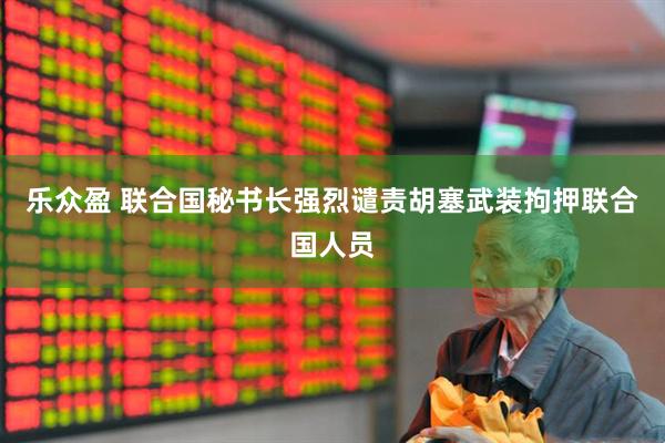 乐众盈 联合国秘书长强烈谴责胡塞武装拘押联合国人员