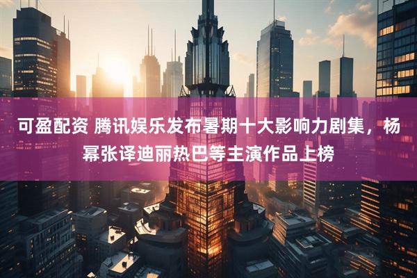 可盈配资 腾讯娱乐发布暑期十大影响力剧集，杨幂张译迪丽热巴等主演作品上榜