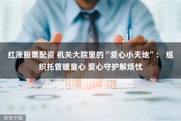 红涨股票配资 机关大院里的“爱心小天地”： 组织托管暖童心 爱心守护解烦忧