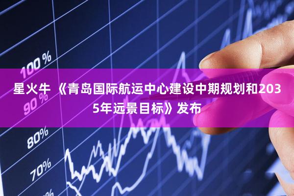 星火牛 《青岛国际航运中心建设中期规划和2035年远景目标》发布