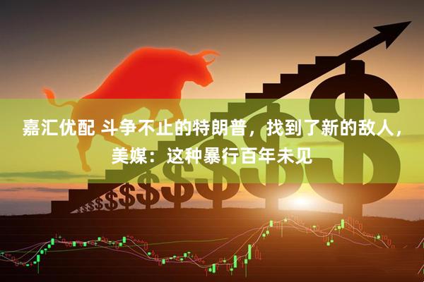 嘉汇优配 斗争不止的特朗普，找到了新的敌人，美媒：这种暴行百年未见