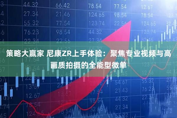 策略大赢家 尼康ZR上手体验：聚焦专业视频与高画质拍摄的全能型微单