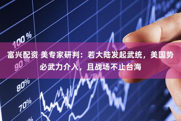 富兴配资 美专家研判：若大陆发起武统，美国势必武力介入，且战场不止台海