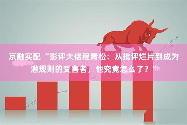 京融实配 “影评大佬程青松：从批评烂片到成为潜规则的受害者，他究竟怎么了？”