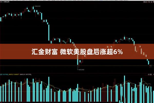 汇金财富 微软美股盘后涨超6%