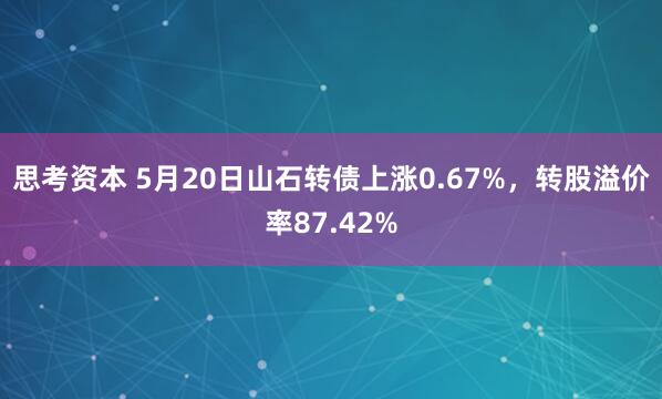 思考资本 5月20日山石转债上涨0.67%，转股溢价率87.42%