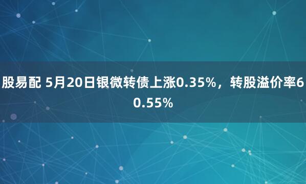 股易配 5月20日银微转债上涨0.35%，转股溢价率60.55%