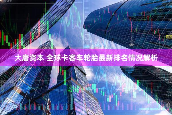 大唐资本 全球卡客车轮胎最新排名情况解析