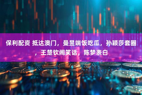 保利配资 抵达澳门，曼昱端饭吃瓜，孙颖莎套圈，王楚钦闹笑话，陈梦表白